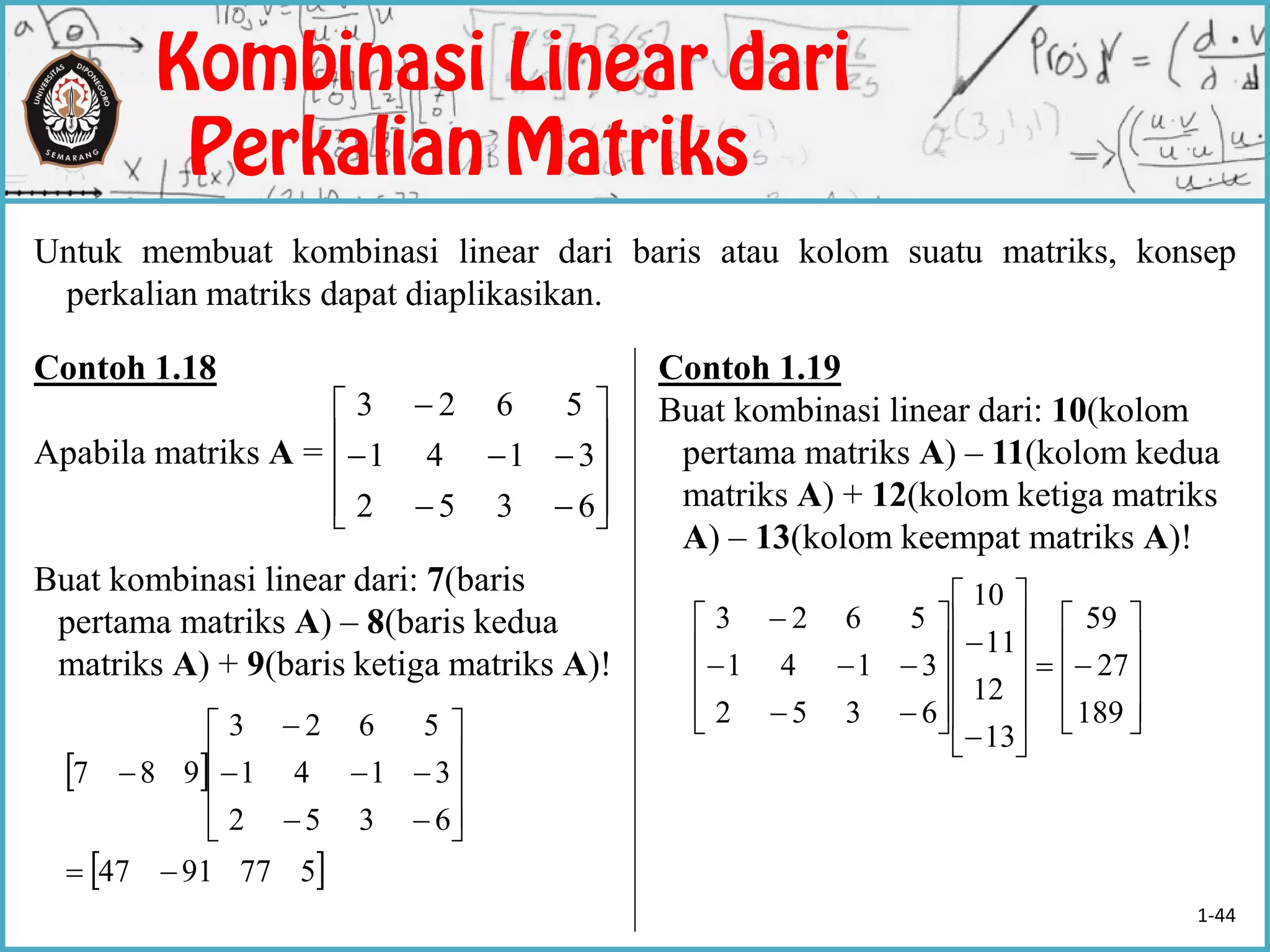 Untuk membuat kombinasi linear dari baris atau kolom suatu matriks, konsep
perkalian matriks dapat diaplikasikan.
Contoh 1.18
Apabila matriks A =
Buat kombinasi linear dari: 7(baris
pertama matriks A) – 8(baris kedua
matriks A) + 9(baris ketiga matriks A)!
Contoh 1.19
Buat kombinasi linear dari: 10(kolom
pertama matriks A) – 11(kolom kedua
matriks A) + 12(kolom ketiga matriks
A) – 13(kolom keempat matriks A)!
 
 5779147
6352
3141
5623
987





















































189
27
59
13
12
11
10
6352
3141
5623













6352
3141
5623
1-44
 