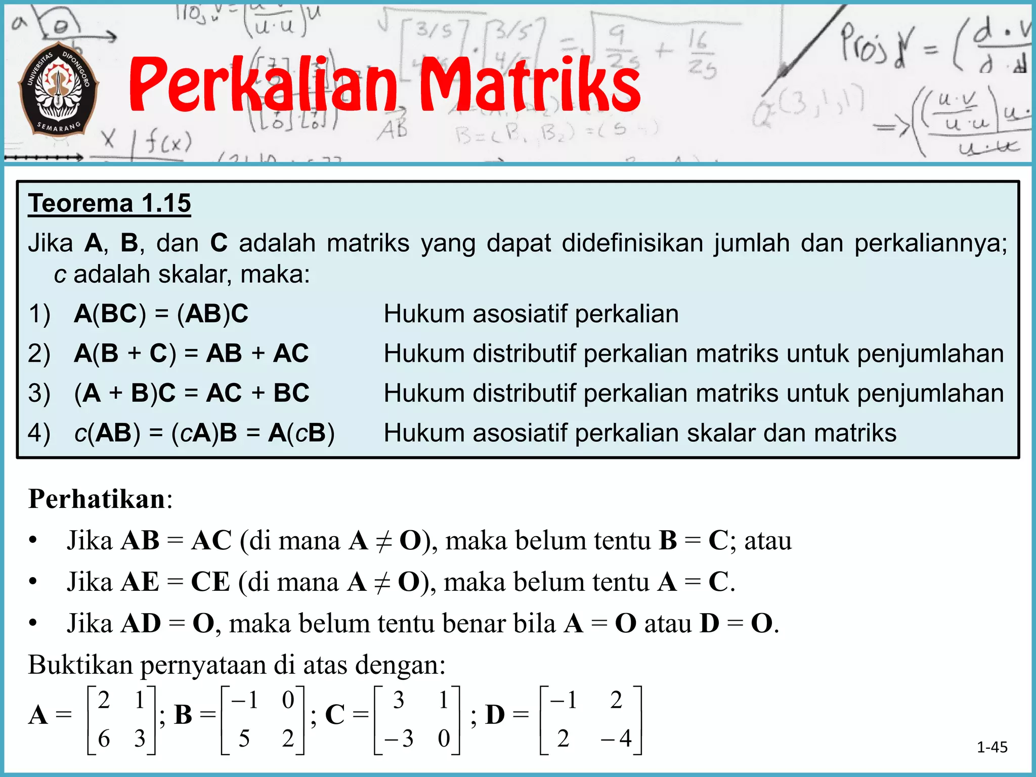 Perhatikan:
• Jika AB = AC (di mana A ≠ O), maka belum tentu B = C; atau
• Jika AE = CE (di mana A ≠ O), maka belum tentu A = C.
• Jika AD = O, maka belum tentu benar bila A = O atau D = O.
Buktikan pernyataan di atas dengan:
A = ; B = ; C = ; D =
Teorema 1.15
Jika A, B, dan C adalah matriks yang dapat didefinisikan jumlah dan perkaliannya;
c adalah skalar, maka:
1) A(BC) = (AB)C Hukum asosiatif perkalian
2) A(B + C) = AB + AC Hukum distributif perkalian matriks untuk penjumlahan
3) (A + B)C = AC + BC Hukum distributif perkalian matriks untuk penjumlahan
4) c(AB) = (cA)B = A(cB) Hukum asosiatif perkalian skalar dan matriks






36
12






25
01






 03
13








42
21
1-45
 