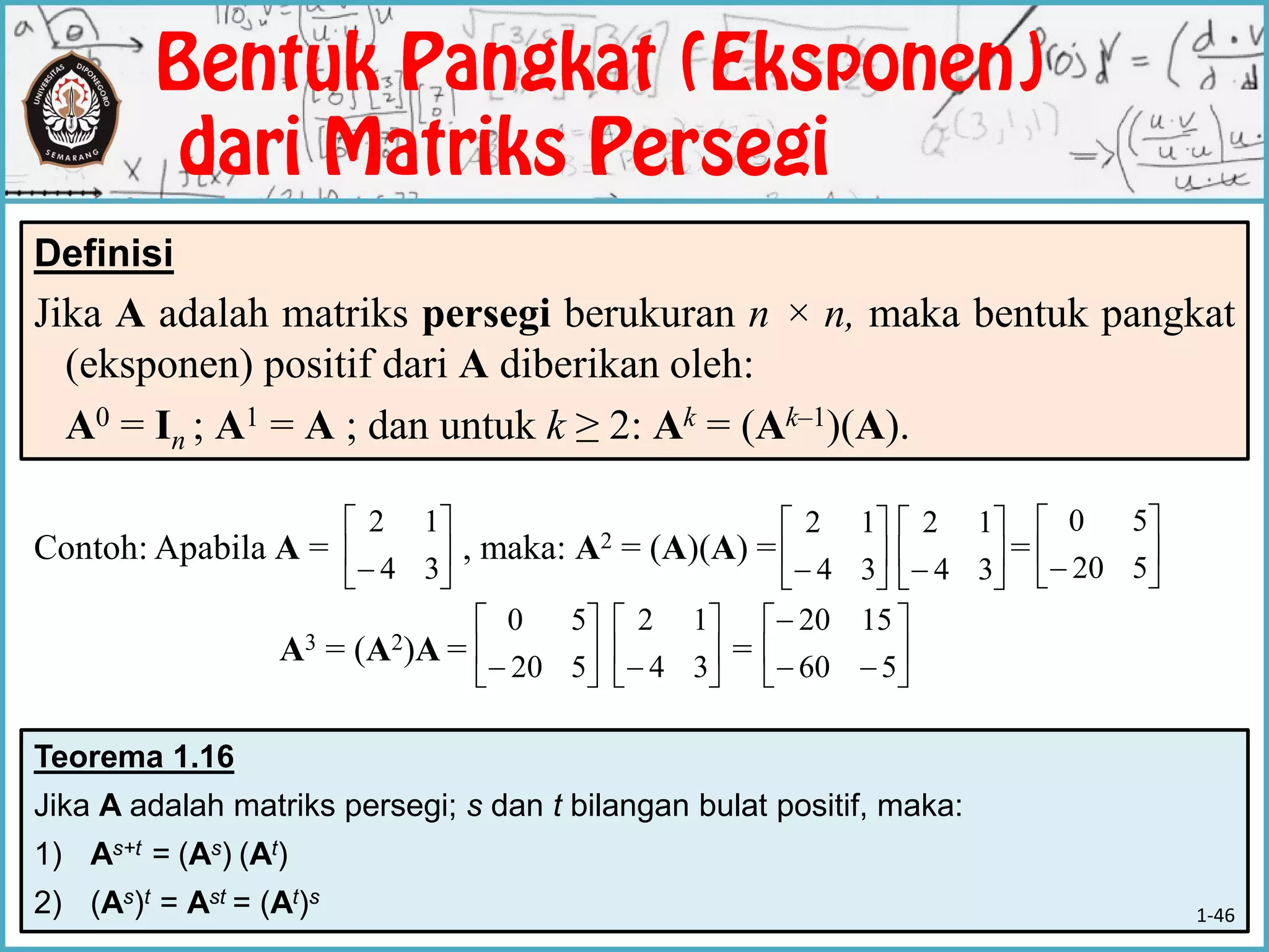 Teorema 1.16
Jika A adalah matriks persegi; s dan t bilangan bulat positif, maka:
1) As+t = (As) (At)
2) (As)t = Ast = (At)s
Contoh: Apabila A = , maka: A2 = (A)(A) = =
A3 = (A2)A = =
Definisi
Jika A adalah matriks persegi berukuran n × n, maka bentuk pangkat
(eksponen) positif dari A diberikan oleh:
A0 = In ; A1 = A ; dan untuk k ≥ 2: Ak = (Ak–1)(A).






 34
12






 34
12






 34
12






 520
50






 520
50






 34
12








560
1520
1-46
 