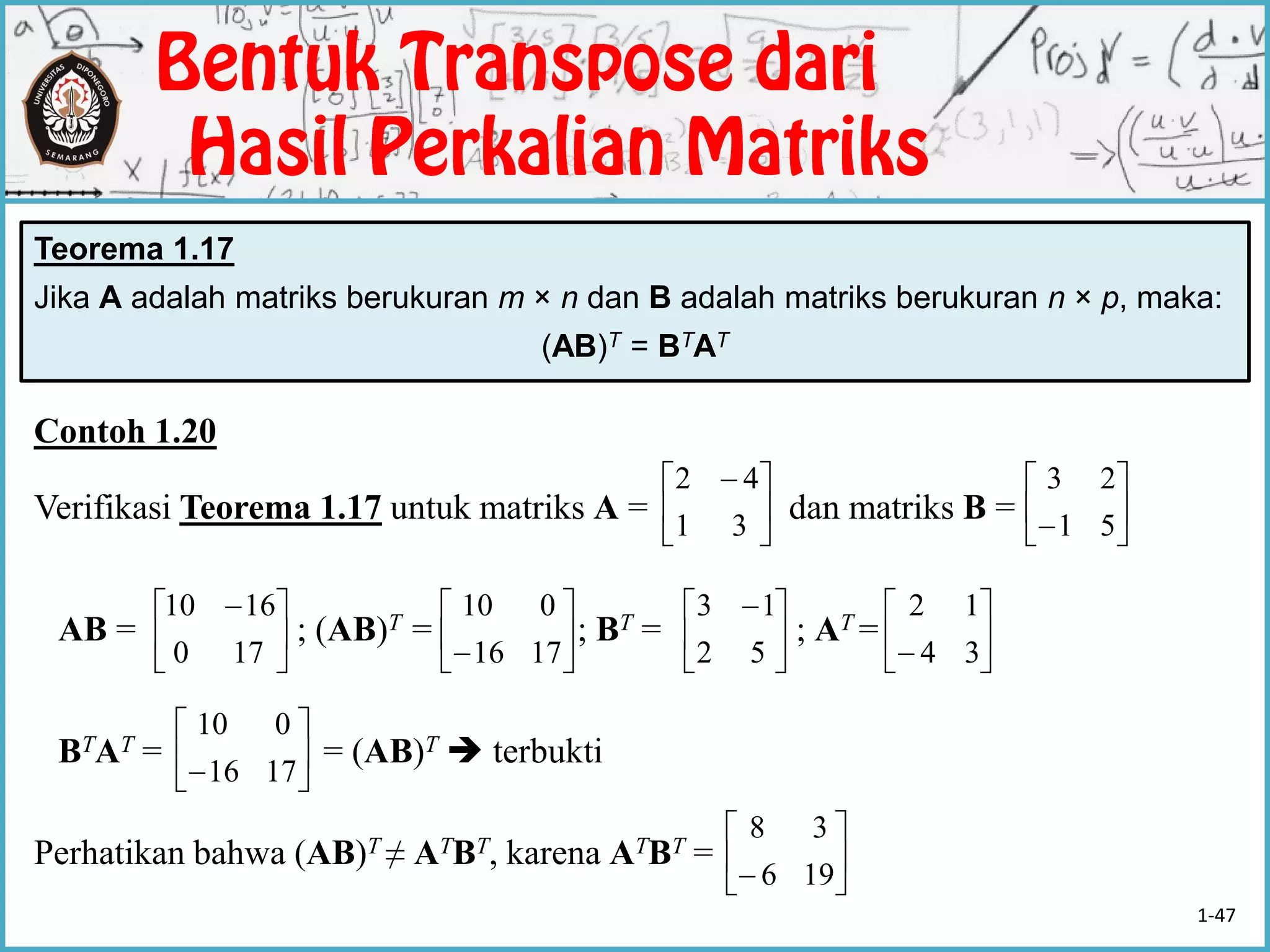 Contoh 1.20
Verifikasi Teorema 1.17 untuk matriks A = dan matriks B =
AB = ; (AB)T = ; BT = ; AT =
BTAT = = (AB)T  terbukti
Perhatikan bahwa (AB)T ≠ ATBT, karena ATBT =
Teorema 1.17
Jika A adalah matriks berukuran m × n dan B adalah matriks berukuran n × p, maka:
(AB)T = BTAT





 
31
42






 51
23





 
170
1610






 1716
010





 
52
13






 34
12






 196
38






 1716
010
1-47
 