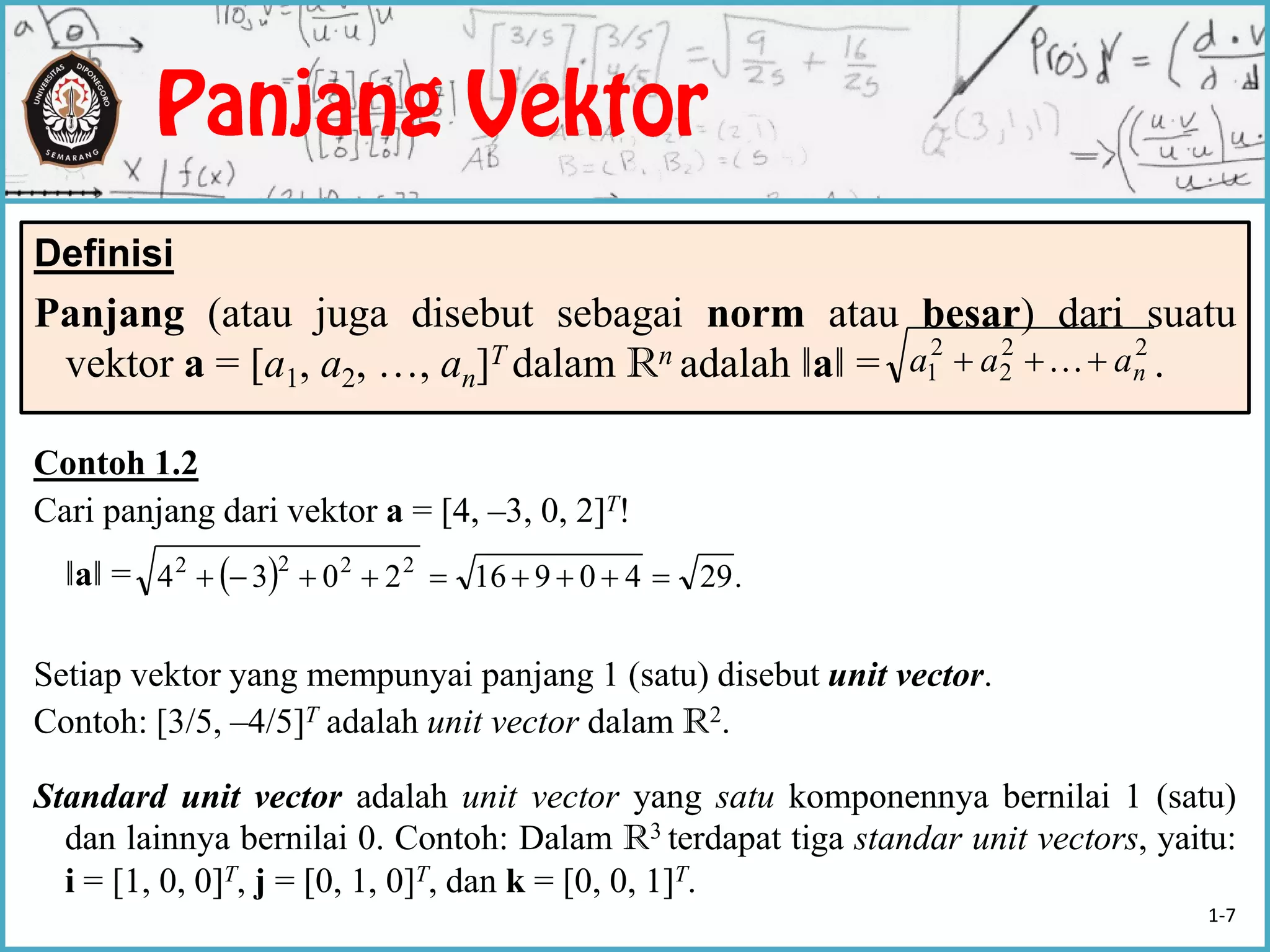 Definisi
Panjang (atau juga disebut sebagai norm atau besar) dari suatu
vektor a = [a1, a2, …, an]T dalam Rn adalah ‖a‖ = .
22
2
2
1 naaa  
Contoh 1.2
Cari panjang dari vektor a = [4, –3, 0, 2]T!
‖a‖ =
Setiap vektor yang mempunyai panjang 1 (satu) disebut unit vector.
Contoh: [3/5, –4/5]T adalah unit vector dalam R2.
Standard unit vector adalah unit vector yang satu komponennya bernilai 1 (satu)
dan lainnya bernilai 0. Contoh: Dalam R3 terdapat tiga standar unit vectors, yaitu:
i = [1, 0, 0]T, j = [0, 1, 0]T, dan k = [0, 0, 1]T.
  .29409162034 2222

1-7
 