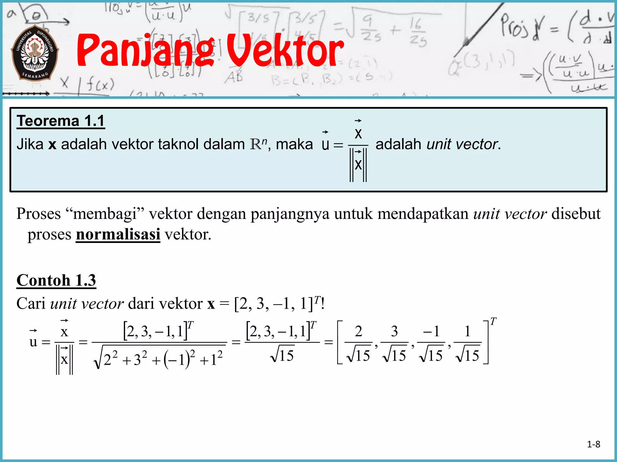 Proses “membagi” vektor dengan panjangnya untuk mendapatkan unit vector disebut
proses normalisasi vektor.
Contoh 1.3
Cari unit vector dari vektor x = [2, 3, –1, 1]T!
 
 
 
TTT





 






15
1
,
15
1
,
15
3
,
15
2
15
1,1,3,2
1132
1,1,3,2
x
x
u
2222
Teorema 1.1
Jika x adalah vektor taknol dalam Rn, maka adalah unit vector.
x
x
u 
1-8
 