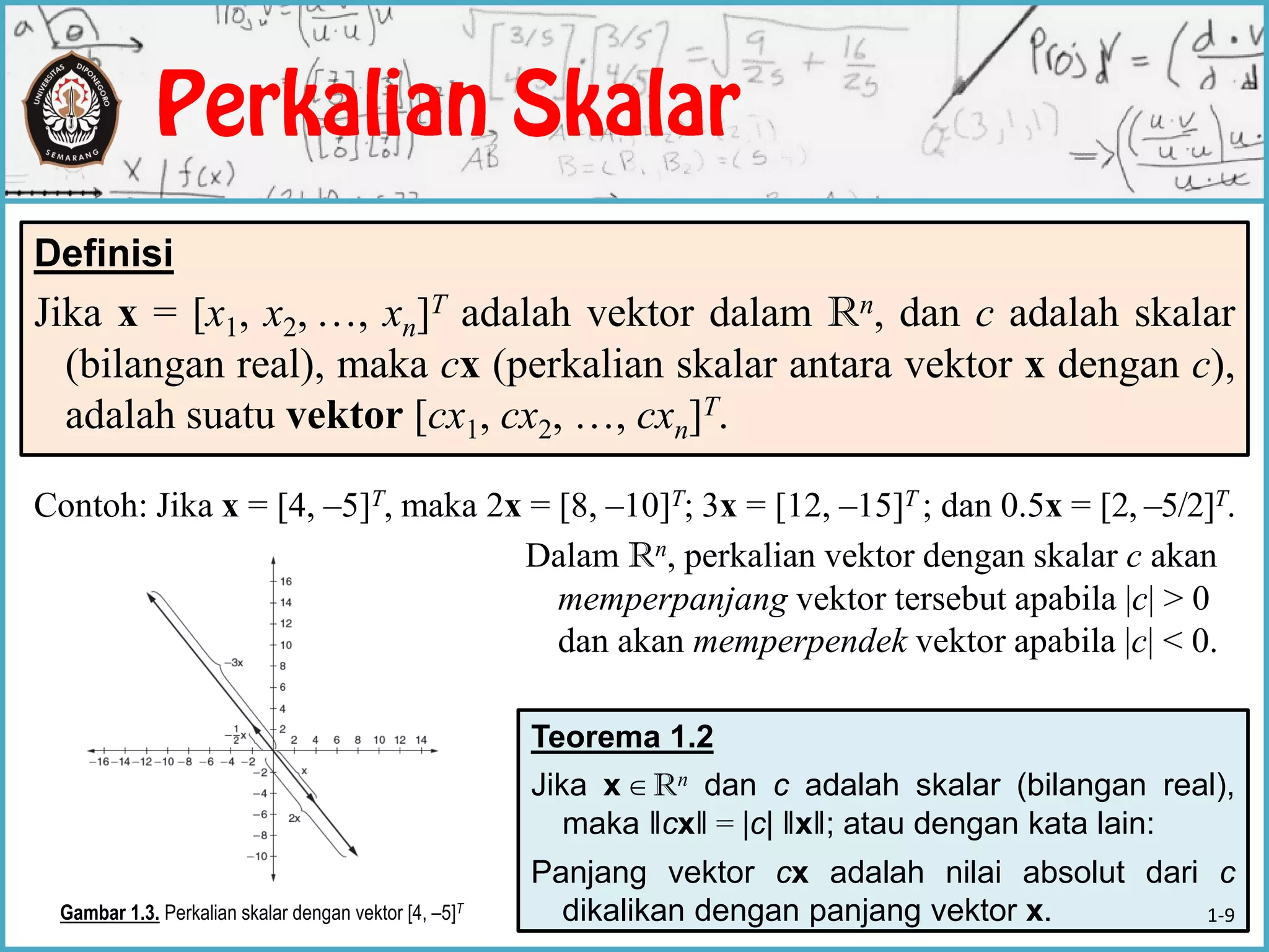 Teorema 1.2
Jika x Rn dan c adalah skalar (bilangan real),
maka ‖cx‖ = |c| ‖x‖; atau dengan kata lain:
Panjang vektor cx adalah nilai absolut dari c
dikalikan dengan panjang vektor x.
Contoh: Jika x = [4, –5]T, maka 2x = [8, –10]T; 3x = [12, –15]T ; dan 0.5x = [2, –5/2]T.
Dalam Rn, perkalian vektor dengan skalar c akan
memperpanjang vektor tersebut apabila |c| > 0
dan akan memperpendek vektor apabila |c| < 0.
Definisi
Jika x = [x1, x2, …, xn]T adalah vektor dalam Rn, dan c adalah skalar
(bilangan real), maka cx (perkalian skalar antara vektor x dengan c),
adalah suatu vektor [cx1, cx2, …, cxn]T.
Gambar 1.3. Perkalian skalar dengan vektor [4, –5]T

1-9
 