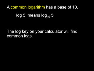 A common logarithm has a base of 10. 	log 5  means log10 5 The log key on your calculator will find common logs. 