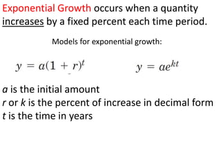 Exponential Growth occurs when a quantity increases by a fixed percent each time period. Models for exponential growth: a is the initial amount r or k is the percent of increase in decimal form t is the time in years 