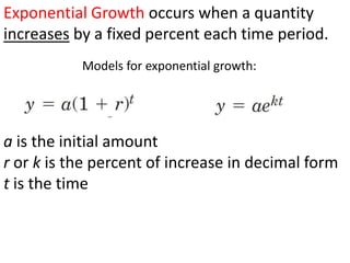 Exponential Growth occurs when a quantity
increases by a fixed percent each time period.
           Models for exponential growth:




a is the initial amount
r or k is the percent of increase in decimal form
t is the time
 