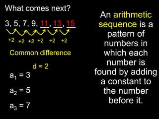 What comes next?
                            An arithmetic
3, 5, 7, 9, 11 13 15
            __, __, __     sequence is a
                              pattern of
 +2 +2 +2 +2    +2   +2
                             numbers in
 Common difference           which each
          d=2                 number is
 a1 = 3                   found by adding
                            a constant to
 a2 = 5                      the number
                               before it.
 a3 = 7
 