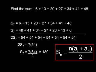 Find the sum: 6 + 13 + 20 + 27 + 34 + 41 + 48


S7 = 6 + 13 + 20 + 27 + 34 + 41 + 48
S7 = 48 + 41 + 34 + 27 + 20 + 13 + 6
2S7 = 54 + 54 + 54 + 54 + 54 + 54 + 54
    2S7 = 7(54)
     S7 = 7(54) = 189
            2
 