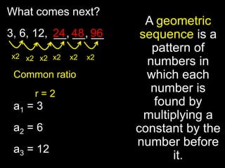 What comes next?
                          A geometric
3, 6, 12, 24 48 96
          __, __, __     sequence is a
                           pattern of
x2 x2 x2 x2   x2   x2
                          numbers in
 Common ratio             which each
     r=2                   number is
 a1 = 3                     found by
                          multiplying a
 a2 = 6                 constant by the
                        number before
 a3 = 12
                                it.
 