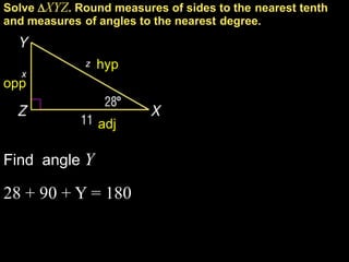 Solve XYZ. Round measures of sides to the nearest tenth
and measures of angles to the nearest degree.


              z   hyp
   x
opp


                  adj

Find angle Y

28 + 90 + Y = 180
 