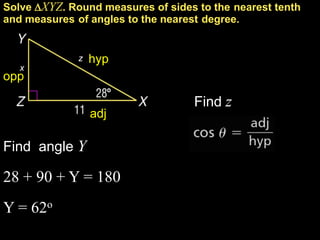 Solve XYZ. Round measures of sides to the nearest tenth
and measures of angles to the nearest degree.


              z   hyp
   x
opp

                                   Find z
                  adj

Find angle Y

28 + 90 + Y = 180
Y = 62o
 