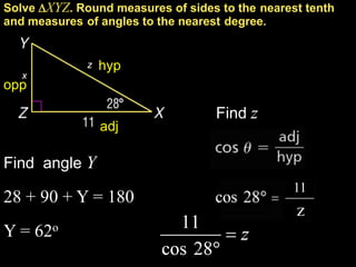 Solve XYZ. Round measures of sides to the nearest tenth
and measures of angles to the nearest degree.


              z   hyp
   x
opp

                                   Find z
                  adj

Find angle Y
                                                 11
28 + 90 + Y = 180
                                                 z
Y = 62o
 