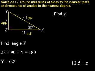 Solve XYZ. Round measures of sides to the nearest tenth
and measures of angles to the nearest degree.

                                 Find x
              z   hyp
   x
opp


                  adj

Find angle Y

28 + 90 + Y = 180
Y = 62o
 