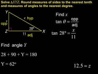 Solve XYZ. Round measures of sides to the nearest tenth
and measures of angles to the nearest degree.

                                 Find x
              z   hyp
   x
opp


                  adj

Find angle Y

28 + 90 + Y = 180
Y = 62o
 