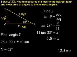 Solve XYZ. Round measures of sides to the nearest tenth
and measures of angles to the nearest degree.

                                 Find x
              z   hyp
   x
opp


                  adj

Find angle Y

28 + 90 + Y = 180
Y = 62o
 