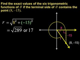 Find the exact values of the six trigonometric
functions of  if the terminal side of  contains the
point (8, –15).




                                         8

                                              -15
                                         r
                                               (8, -15)
 