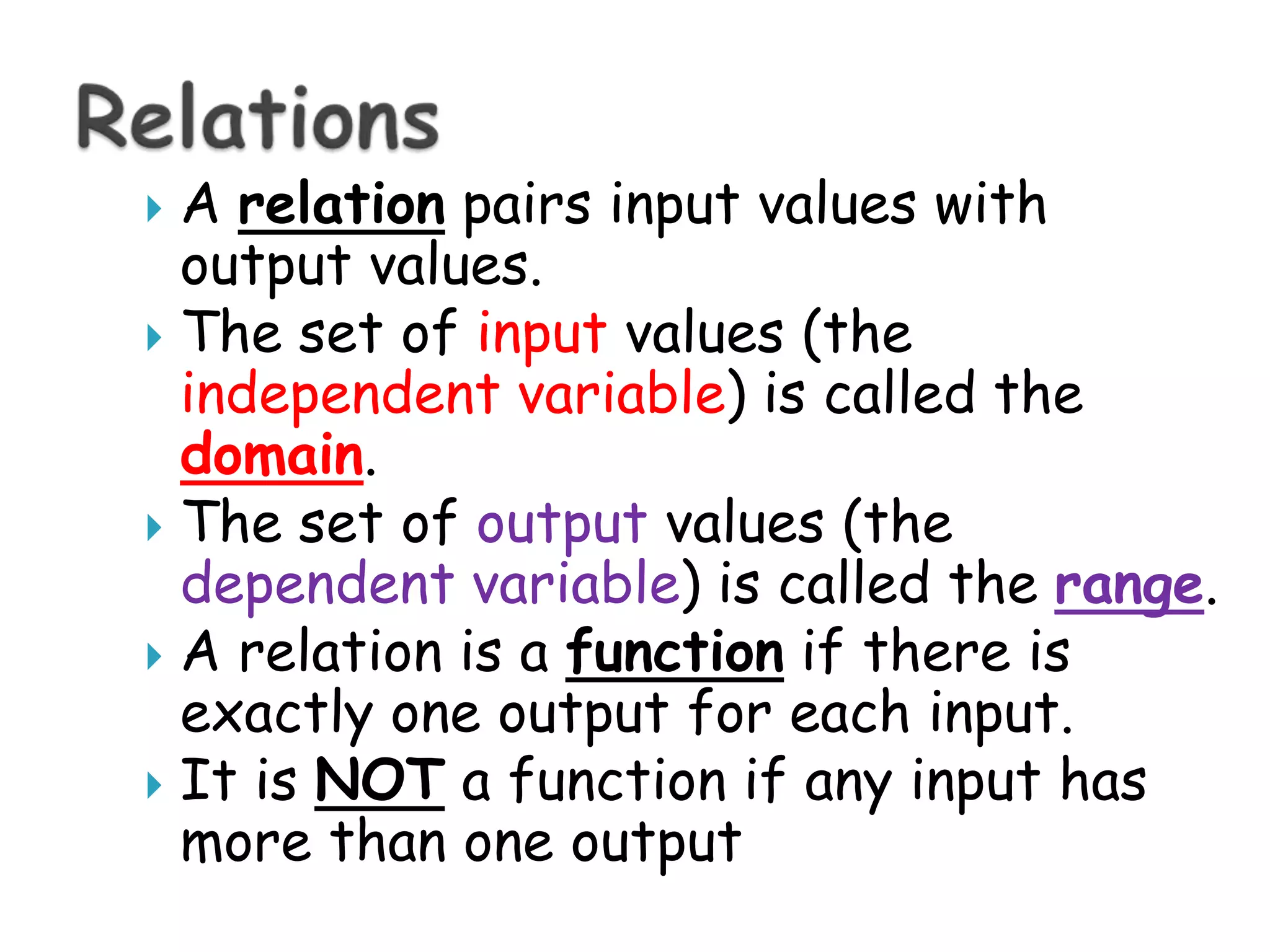 A relationpairs input values with output values.The set of inputvalues (the independent variable) is called the domain.The set of output values (the dependent variable) is called the range.A relation is a functionif there is exactly one output for each input.It is NOT a function if any input has more than one outputRelations