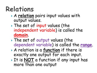 A relationpairs input values with output values. The set of inputvalues (the independent variable) is called the domain. The set of output values (the dependent variable) is called the range. A relation is a functionif there is exactly one output for each input. It is NOT a function if any input has more than one output Relations 