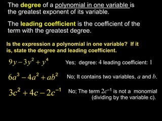 The degree of a polynomial in one variable is
the greatest exponent of its variable.
The leading coefficient is the coefficient of the
term with the greatest degree.

Is the expression a polynomial in one variable? If it
is, state the degree and leading coefficient.

                       Yes; degree: 4 leading coefficient: 1

                        No; It contains two variables, a and b.

                        No; The term 2c–1 is not a monomial
                                 (dividing by the variable c).
 