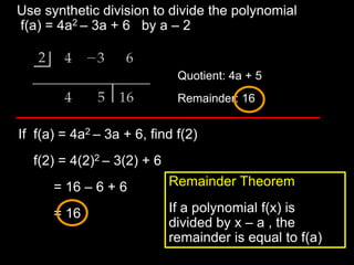 Use synthetic division to divide the polynomial
f(a) = 4a2 – 3a + 6 by a – 2


                             Quotient: 4a + 5
                             Remainder: 16


If f(a) = 4a2 – 3a + 6, find f(2)
  f(2) = 4(2)2 – 3(2) + 6
      = 16 – 6 + 6          Remainder Theorem

      = 16                  If a polynomial f(x) is
                            divided by x – a , the
                            remainder is equal to f(a)
 