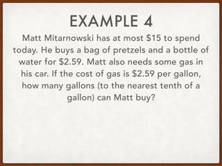 EXAMPLE 4
Matt Mitarnowski has at most $15 to spend
today. He buys a bag of pretzels and a bottle of
water for $2.59. Matt also needs some gas in
his car. If the cost of gas is $2.59 per gallon,
how many gallons (to the nearest tenth of a
gallon) can Matt buy?
 
