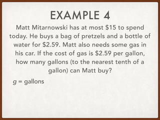 EXAMPLE 4
Matt Mitarnowski has at most $15 to spend
today. He buys a bag of pretzels and a bottle of
water for $2.59. Matt also needs some gas in
his car. If the cost of gas is $2.59 per gallon,
how many gallons (to the nearest tenth of a
gallon) can Matt buy?
g = gallons
 