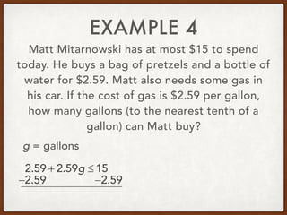 EXAMPLE 4
Matt Mitarnowski has at most $15 to spend
today. He buys a bag of pretzels and a bottle of
water for $2.59. Matt also needs some gas in
his car. If the cost of gas is $2.59 per gallon,
how many gallons (to the nearest tenth of a
gallon) can Matt buy?
2.59 + 2.59g ≤ 15
g = gallons
−2.59 −2.59
 