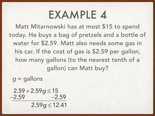 EXAMPLE 4
Matt Mitarnowski has at most $15 to spend
today. He buys a bag of pretzels and a bottle of
water for $2.59. Matt also needs some gas in
his car. If the cost of gas is $2.59 per gallon,
how many gallons (to the nearest tenth of a
gallon) can Matt buy?
2.59 + 2.59g ≤ 15
g = gallons
−2.59 −2.59
2.59g ≤ 12.41
 