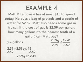 EXAMPLE 4
Matt Mitarnowski has at most $15 to spend
today. He buys a bag of pretzels and a bottle of
water for $2.59. Matt also needs some gas in
his car. If the cost of gas is $2.59 per gallon,
how many gallons (to the nearest tenth of a
gallon) can Matt buy?
2.59 + 2.59g ≤ 15
g = gallons
−2.59 −2.59
2.59g ≤ 12.41
2.59g
2.59
≤
12.41
2.59
 