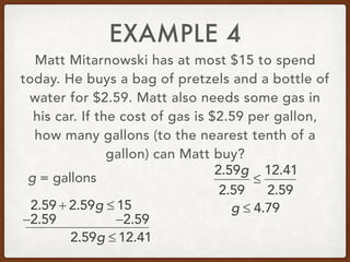 EXAMPLE 4
Matt Mitarnowski has at most $15 to spend
today. He buys a bag of pretzels and a bottle of
water for $2.59. Matt also needs some gas in
his car. If the cost of gas is $2.59 per gallon,
how many gallons (to the nearest tenth of a
gallon) can Matt buy?
2.59 + 2.59g ≤ 15
g = gallons
−2.59 −2.59
2.59g ≤ 12.41
2.59g
2.59
≤
12.41
2.59
g ≤ 4.79
 