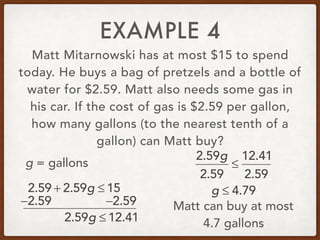 EXAMPLE 4
Matt Mitarnowski has at most $15 to spend
today. He buys a bag of pretzels and a bottle of
water for $2.59. Matt also needs some gas in
his car. If the cost of gas is $2.59 per gallon,
how many gallons (to the nearest tenth of a
gallon) can Matt buy?
2.59 + 2.59g ≤ 15
g = gallons
−2.59 −2.59
2.59g ≤ 12.41
2.59g
2.59
≤
12.41
2.59
g ≤ 4.79
Matt can buy at most
4.7 gallons
 