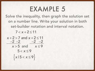 EXAMPLE 5
Solve the inequality, then graph the solution set
on a number line. Write your solution in both
set-builder notation and interval notation.
7 < x + 2 ≤ 11
x + 2 > 7 and x + 2 ≤ 11
−2 −2 −2 −2
x > 5 and x ≤ 9
5 < x ≤ 9
x | 5 < x ≤ 9{ }
 