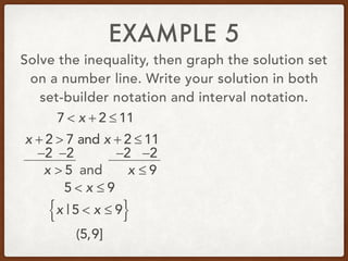 EXAMPLE 5
Solve the inequality, then graph the solution set
on a number line. Write your solution in both
set-builder notation and interval notation.
7 < x + 2 ≤ 11
x + 2 > 7 and x + 2 ≤ 11
−2 −2 −2 −2
x > 5 and x ≤ 9
5 < x ≤ 9
x | 5 < x ≤ 9{ }
(5,9]
 