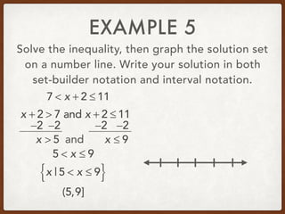 EXAMPLE 5
Solve the inequality, then graph the solution set
on a number line. Write your solution in both
set-builder notation and interval notation.
7 < x + 2 ≤ 11
x + 2 > 7 and x + 2 ≤ 11
−2 −2 −2 −2
x > 5 and x ≤ 9
5 < x ≤ 9
x | 5 < x ≤ 9{ }
(5,9]
 