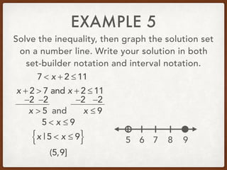 EXAMPLE 5
Solve the inequality, then graph the solution set
on a number line. Write your solution in both
set-builder notation and interval notation.
7 < x + 2 ≤ 11
x + 2 > 7 and x + 2 ≤ 11
−2 −2 −2 −2
x > 5 and x ≤ 9
5 < x ≤ 9
x | 5 < x ≤ 9{ }
(5,9]
5 6 7 8 9
 