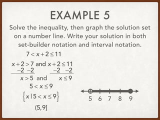 EXAMPLE 5
Solve the inequality, then graph the solution set
on a number line. Write your solution in both
set-builder notation and interval notation.
7 < x + 2 ≤ 11
x + 2 > 7 and x + 2 ≤ 11
−2 −2 −2 −2
x > 5 and x ≤ 9
5 < x ≤ 9
x | 5 < x ≤ 9{ }
(5,9]
5 6 7 8 9
 