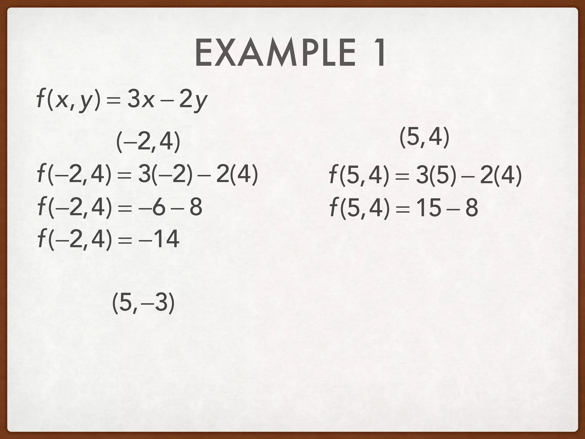 EXAMPLE 1
(−2,4) (5,4)
(5,−3)
f(x,y) = 3x − 2y
f(−2,4) = 3(−2) − 2(4)
f(−2,4) = −6 − 8
f(−2,4) = −14
f(5,4) = 3(5) − 2(4)
f(5,4) = 15 − 8
 