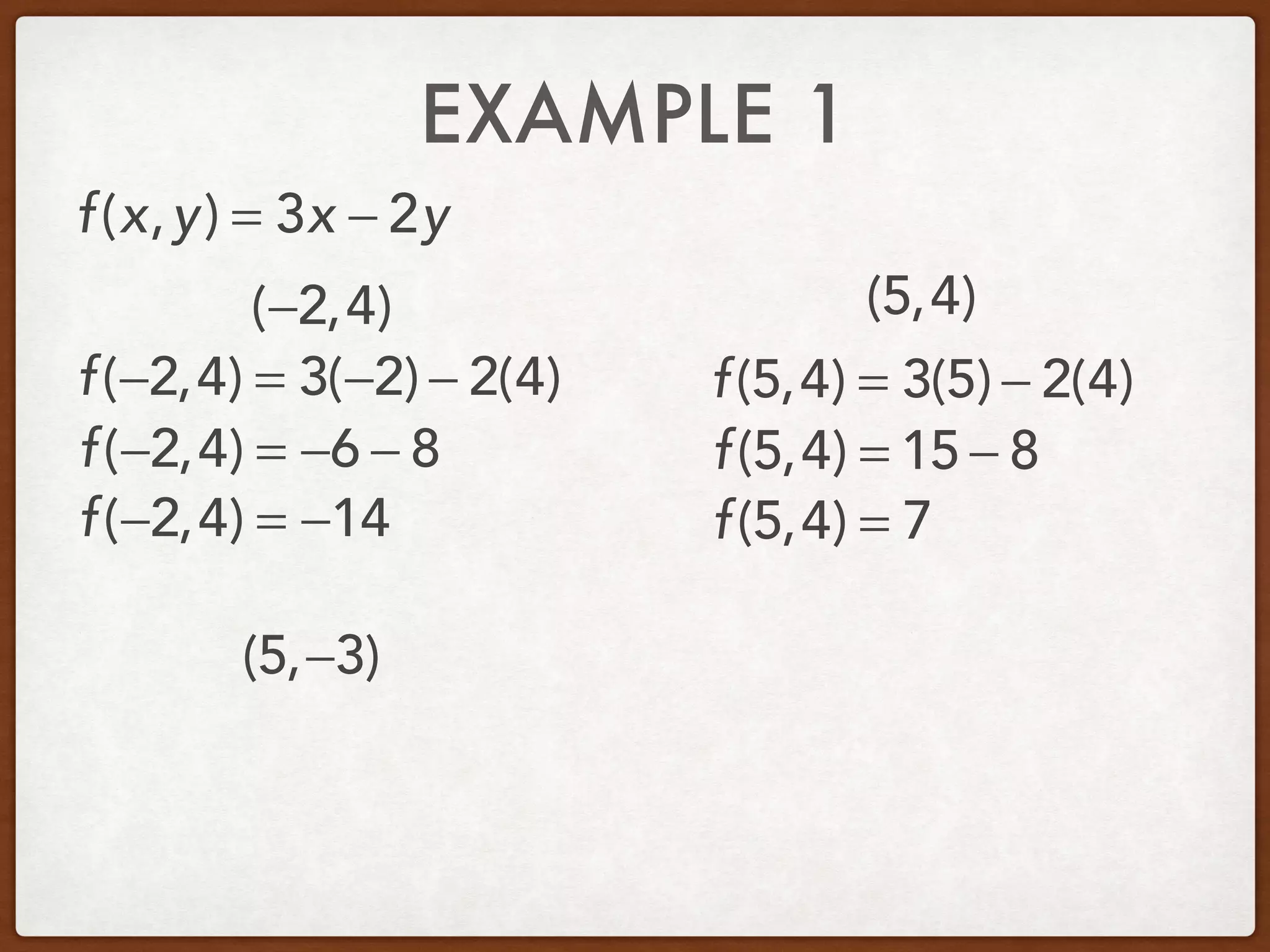 EXAMPLE 1
(−2,4) (5,4)
(5,−3)
f(x,y) = 3x − 2y
f(−2,4) = 3(−2) − 2(4)
f(−2,4) = −6 − 8
f(−2,4) = −14
f(5,4) = 3(5) − 2(4)
f(5,4) = 15 − 8
f(5,4) = 7
 