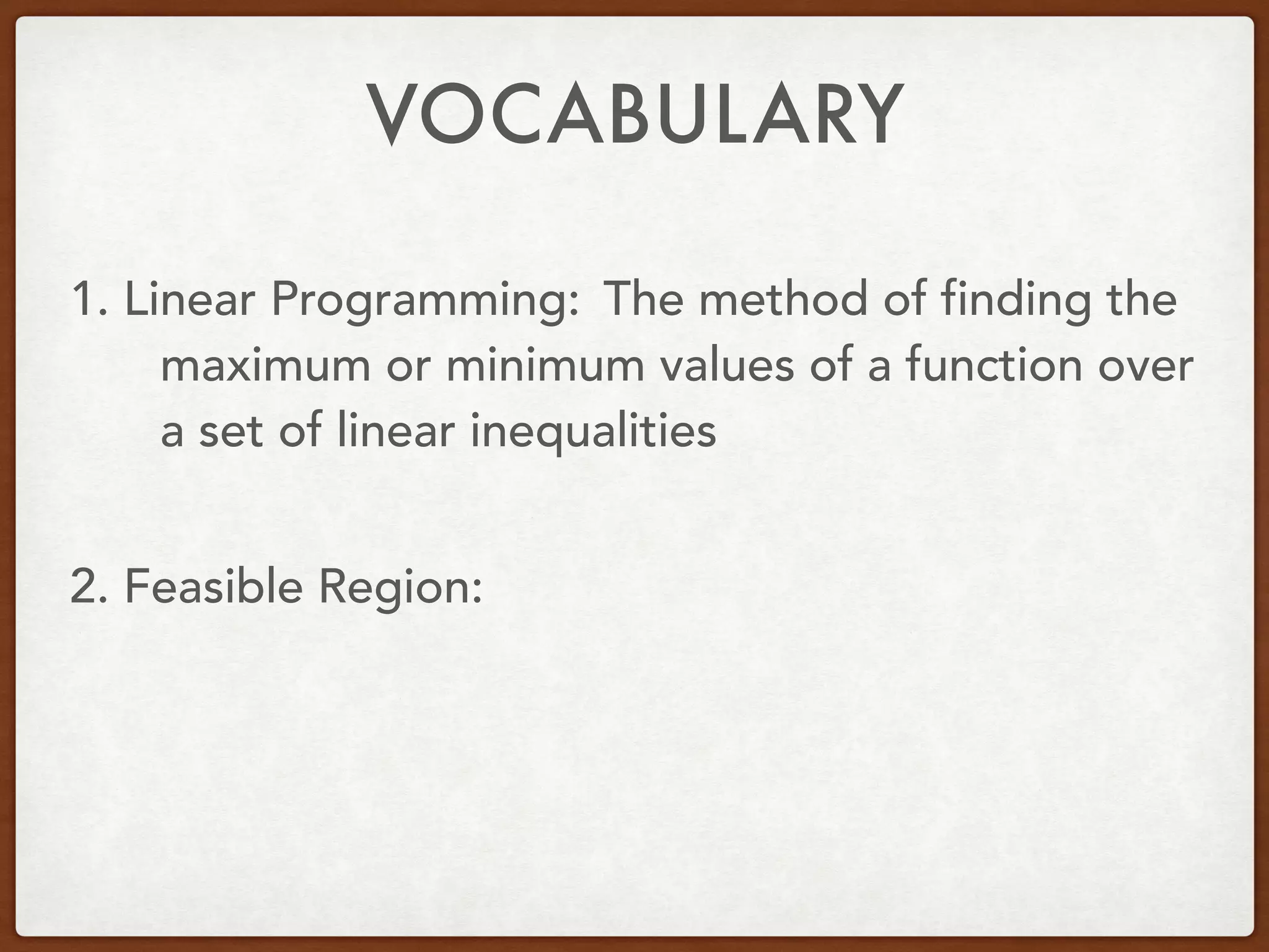 VOCABULARY
1. Linear Programming:
2. Feasible Region:
The method of finding the
maximum or minimum values of a function over
a set of linear inequalities
 