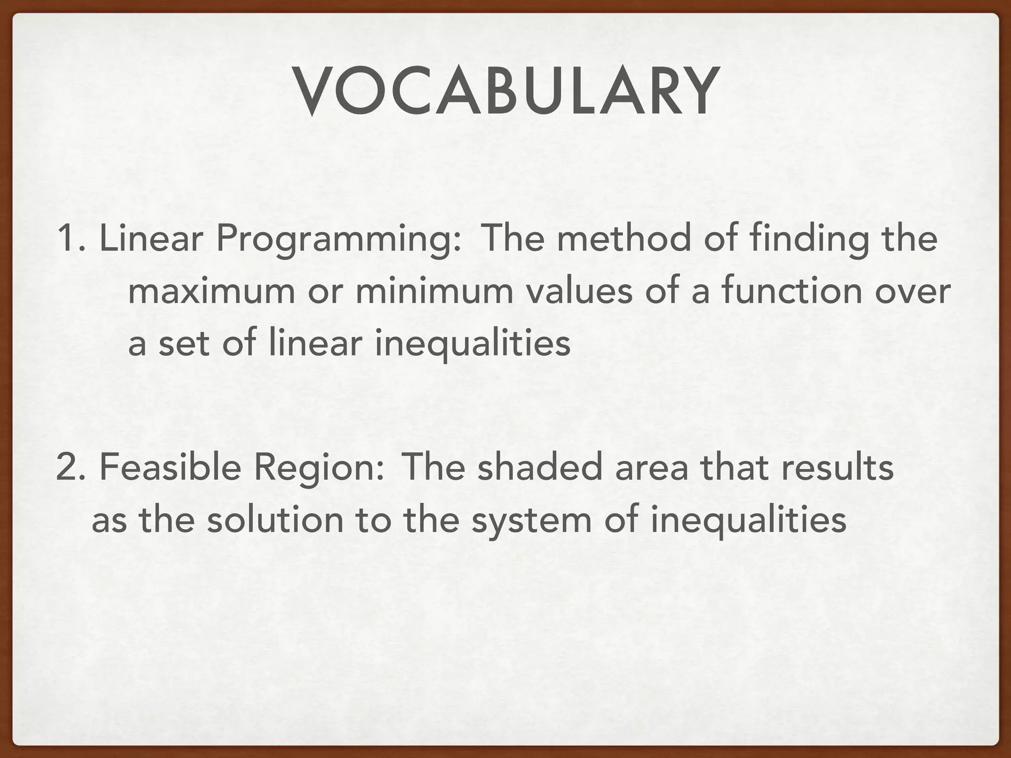 VOCABULARY
1. Linear Programming:
2. Feasible Region:
The method of finding the
maximum or minimum values of a function over
a set of linear inequalities
The shaded area that results
as the solution to the system of inequalities
 