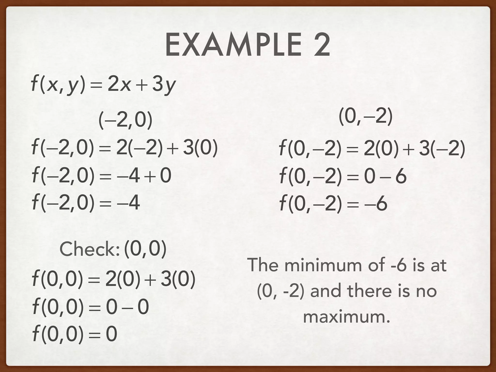 EXAMPLE 2
(−2,0) (0,−2)
f(x,y) = 2x + 3y
f(−2,0) = 2(−2) + 3(0)
f(−2,0) = −4 + 0
f(−2,0) = −4
f(0,−2) = 2(0) + 3(−2)
f(0,−2) = 0 − 6
f(0,−2) = −6
The minimum of -6 is at
(0, -2) and there is no
maximum.
f(0,0) = 2(0) + 3(0)
f(0,0) = 0 − 0
f(0,0) = 0
(0,0)Check:
 