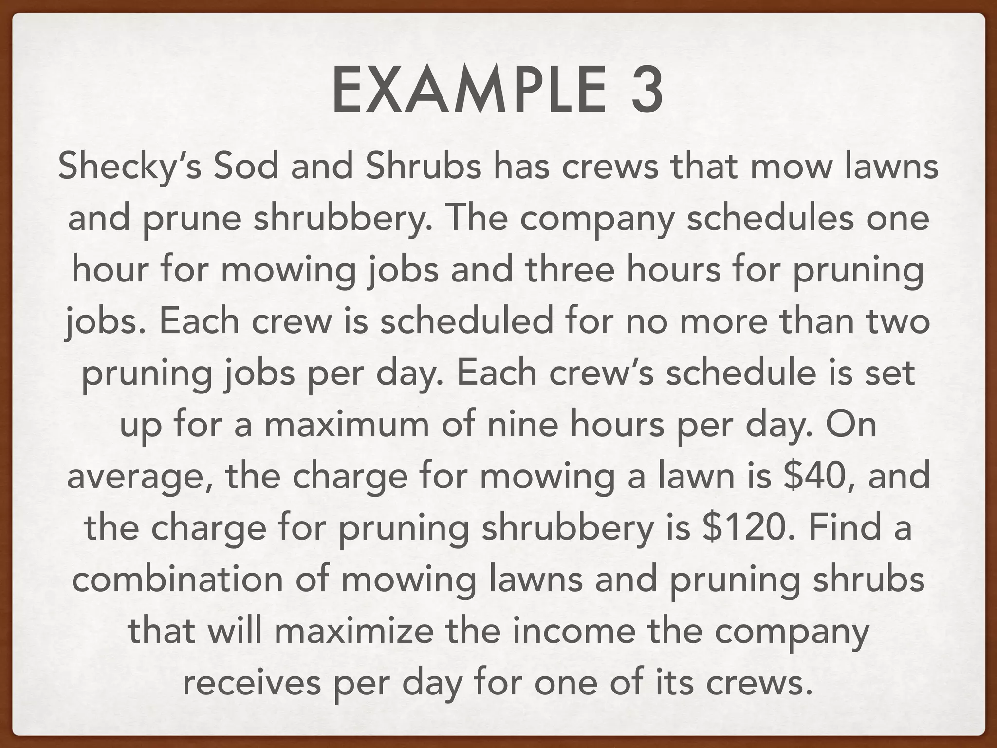 EXAMPLE 3
Shecky’s Sod and Shrubs has crews that mow lawns
and prune shrubbery. The company schedules one
hour for mowing jobs and three hours for pruning
jobs. Each crew is scheduled for no more than two
pruning jobs per day. Each crew’s schedule is set
up for a maximum of nine hours per day. On
average, the charge for mowing a lawn is $40, and
the charge for pruning shrubbery is $120. Find a
combination of mowing lawns and pruning shrubs
that will maximize the income the company
receives per day for one of its crews.
 