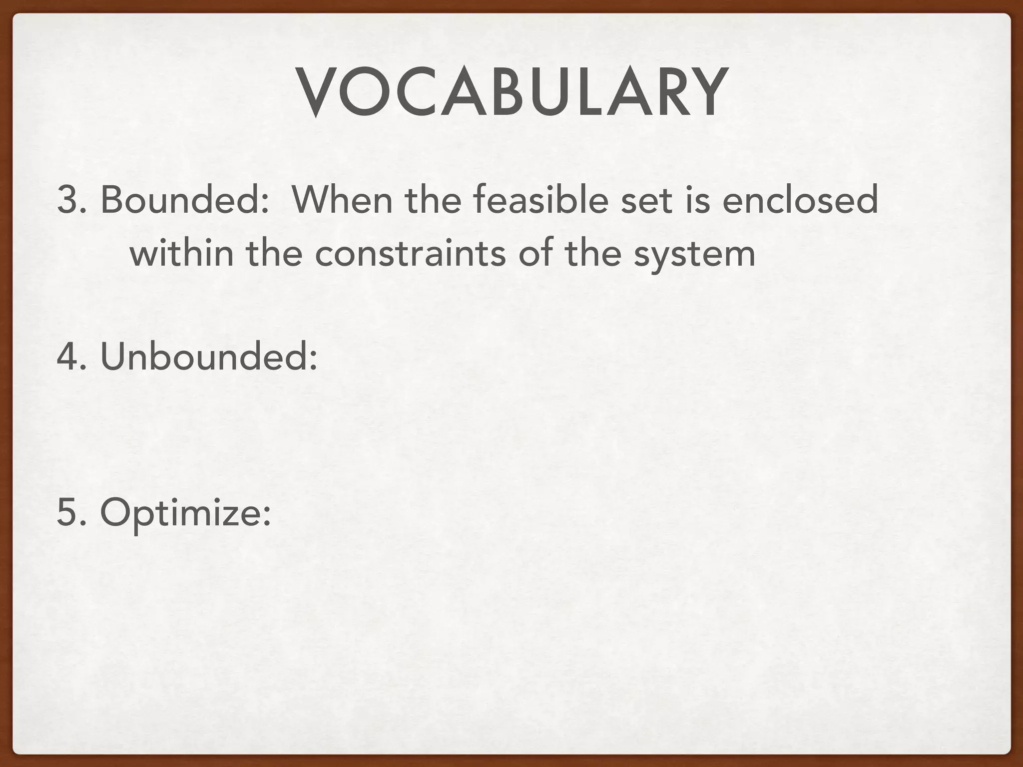 VOCABULARY
3. Bounded:
4. Unbounded:
5. Optimize:
When the feasible set is enclosed
within the constraints of the system
 