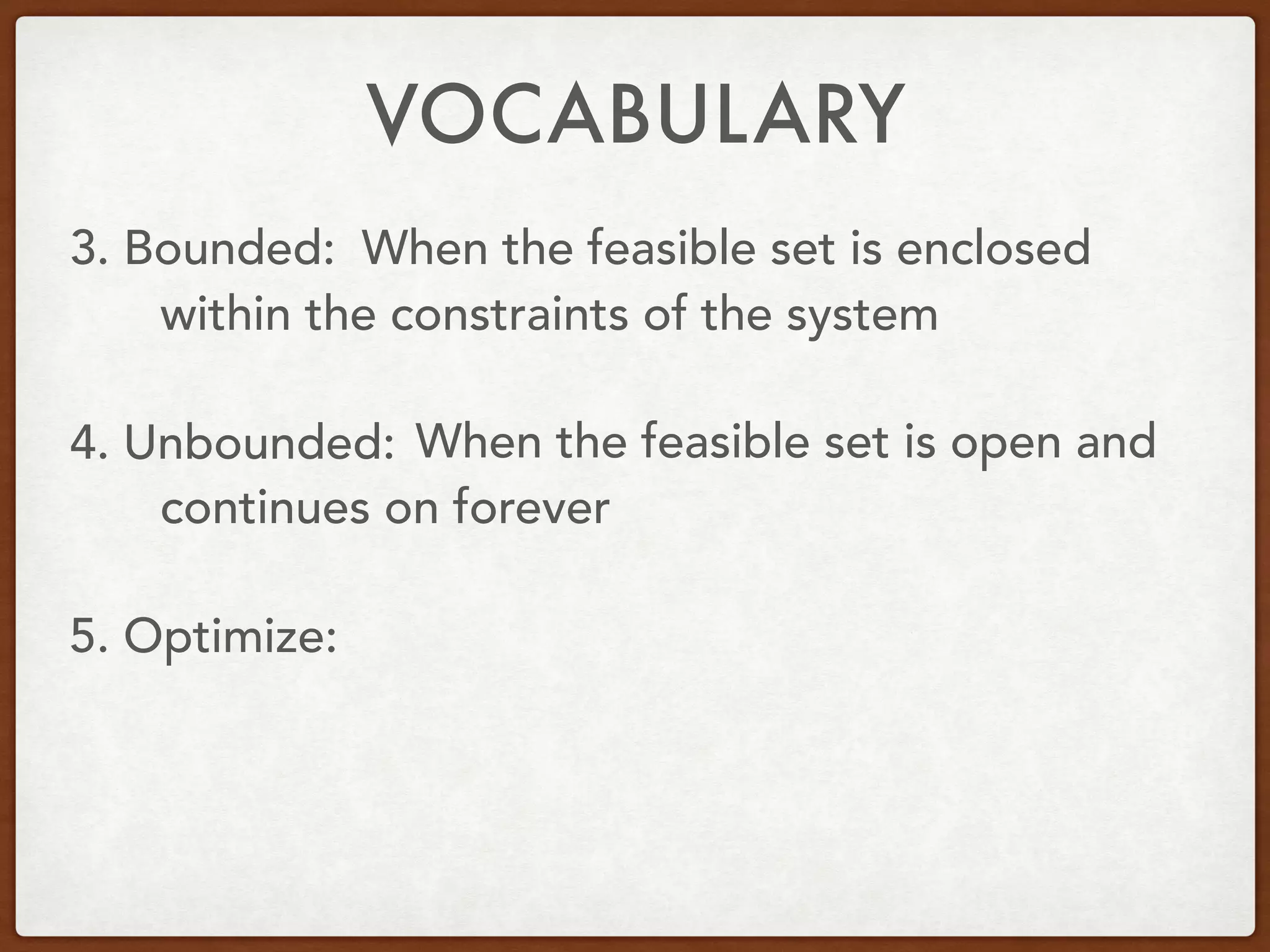 VOCABULARY
3. Bounded:
4. Unbounded:
5. Optimize:
When the feasible set is enclosed
within the constraints of the system
When the feasible set is open and
continues on forever
 