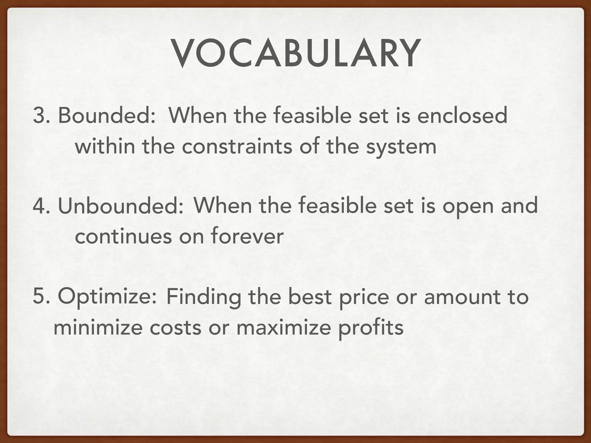 VOCABULARY
3. Bounded:
4. Unbounded:
5. Optimize:
When the feasible set is enclosed
within the constraints of the system
When the feasible set is open and
continues on forever
Finding the best price or amount to
minimize costs or maximize profits
 