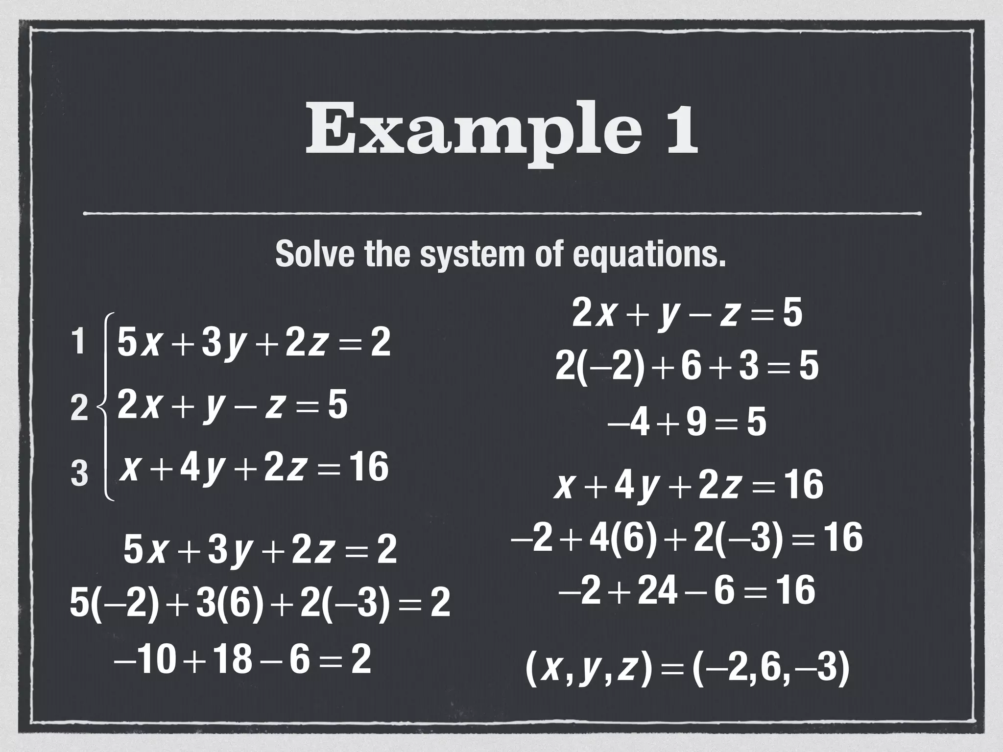 Example 1
Solve the system of equations.
5x + 3y + 2z = 2
2x + y − z = 5
x + 4y + 2z = 16
⎧
⎨
⎪
⎩
⎪
1
2
3
5x + 3y + 2z = 2
5(−2)+ 3(6)+ 2(−3) = 2
−10 + 18 − 6 = 2
2x + y − z = 5
2(−2)+ 6 + 3 = 5
−4 + 9 = 5
x + 4y + 2z = 16
−2 + 4(6)+ 2(−3) = 16
−2 + 24 − 6 = 16
(x,y ,z ) = (−2,6,−3)
 