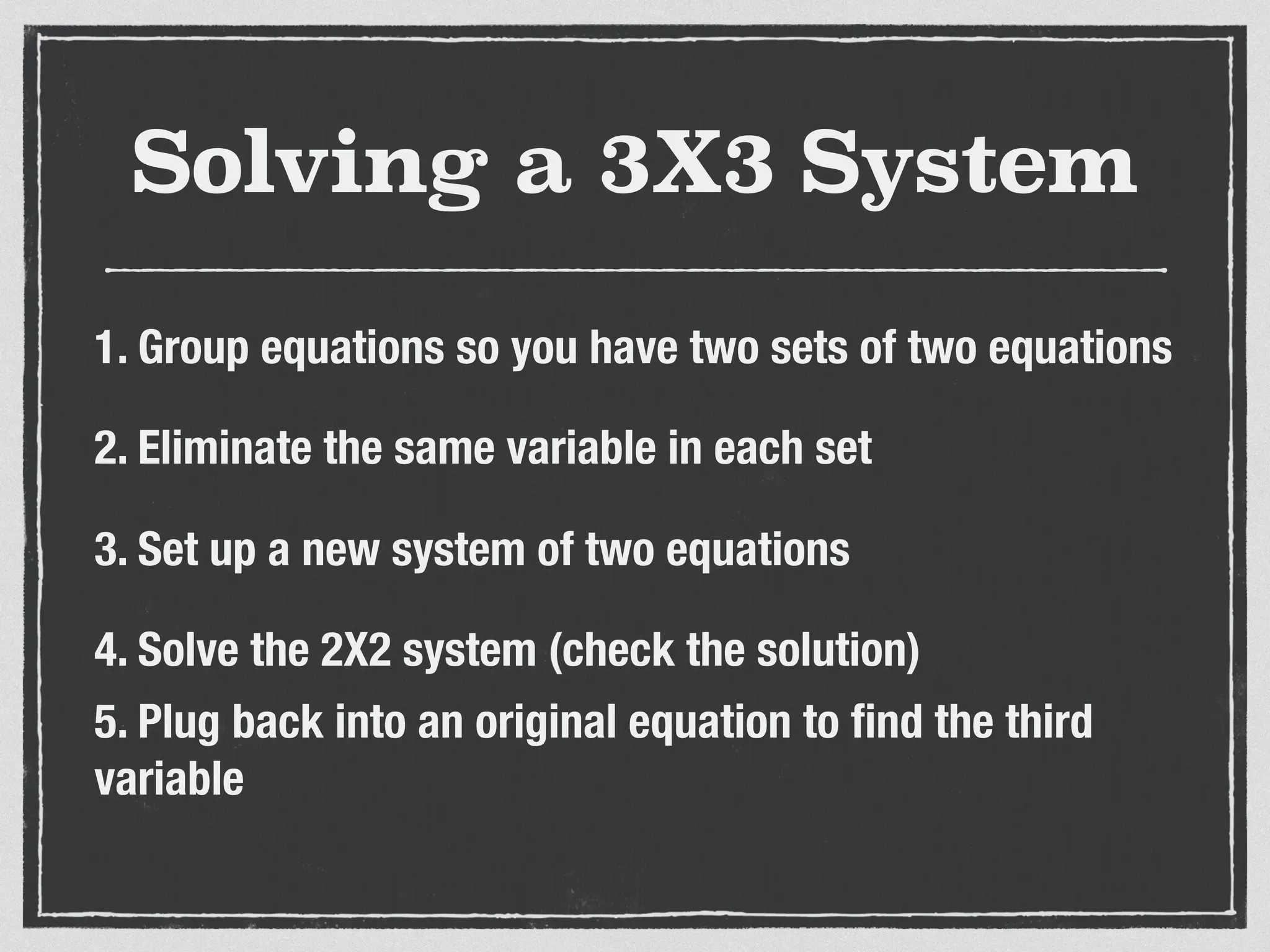 Solving a 3X3 System
1. Group equations so you have two sets of two equations
2. Eliminate the same variable in each set
3. Set up a new system of two equations
4. Solve the 2X2 system (check the solution)
5. Plug back into an original equation to ﬁnd the third
variable
 