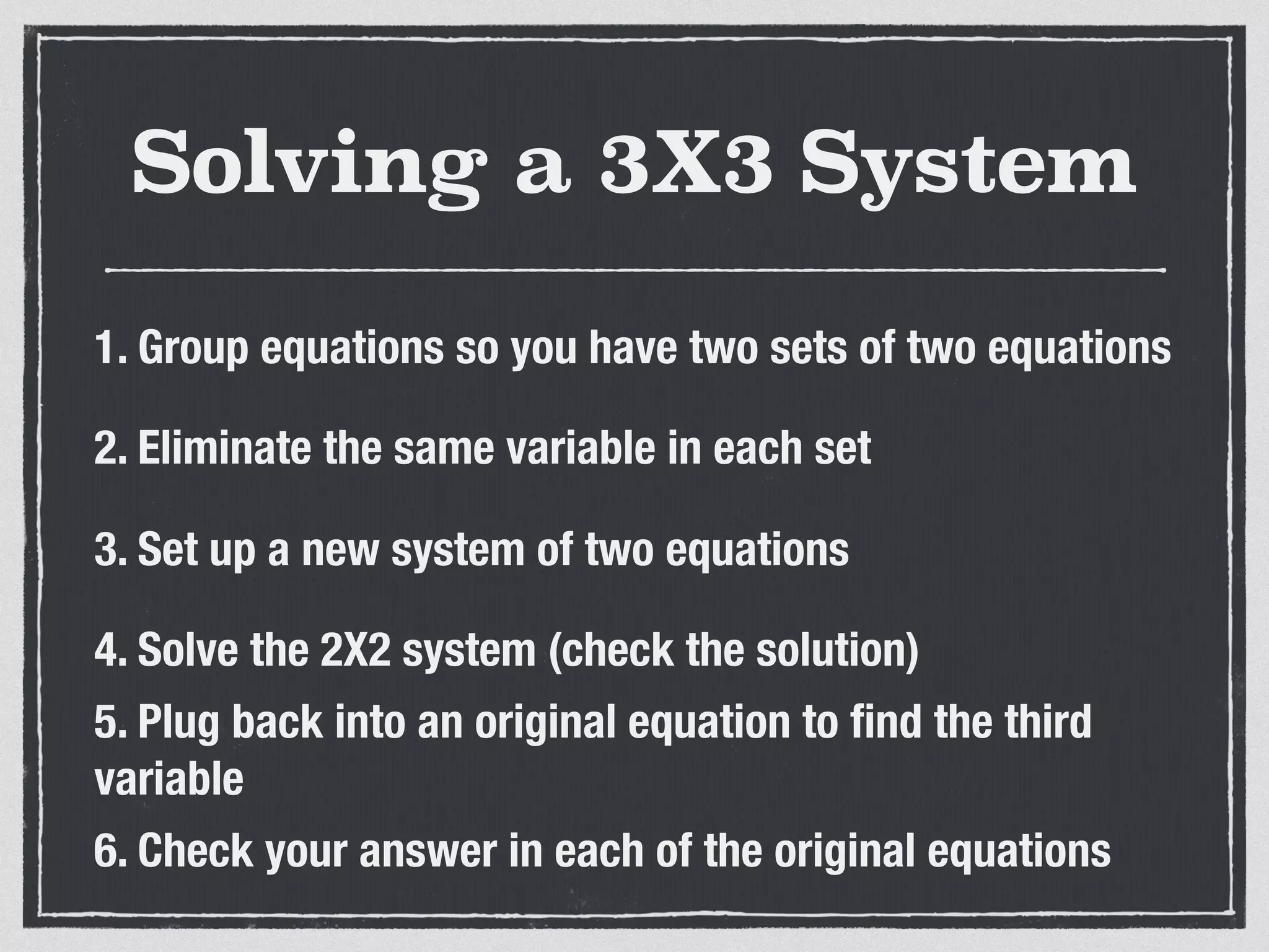 Solving a 3X3 System
1. Group equations so you have two sets of two equations
2. Eliminate the same variable in each set
3. Set up a new system of two equations
4. Solve the 2X2 system (check the solution)
5. Plug back into an original equation to ﬁnd the third
variable
6. Check your answer in each of the original equations
 