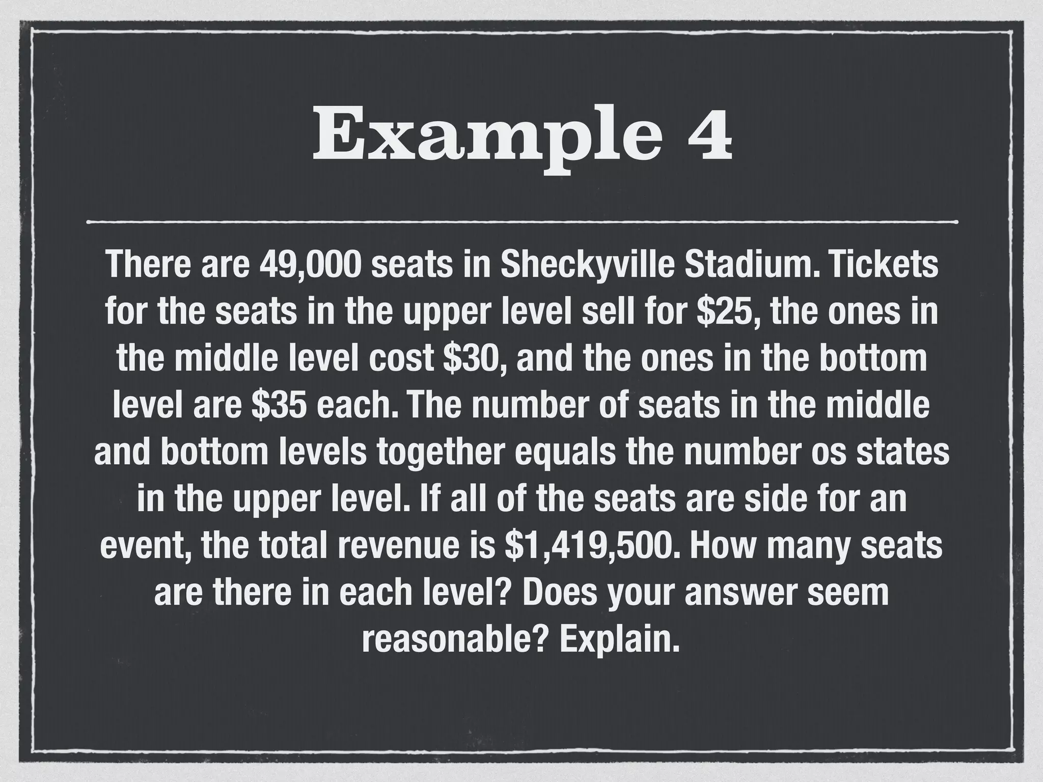 Example 4
There are 49,000 seats in Sheckyville Stadium. Tickets
for the seats in the upper level sell for $25, the ones in
the middle level cost $30, and the ones in the bottom
level are $35 each. The number of seats in the middle
and bottom levels together equals the number os states
in the upper level. If all of the seats are side for an
event, the total revenue is $1,419,500. How many seats
are there in each level? Does your answer seem
reasonable? Explain.
 