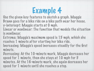 Example 4
Use the given key features to sketch a graph. Maggie
Brann goes for a bike ride on a bike path near her house.  
y-intercept: Maggie starts at 0 mph.  
Linear or nonlinear: The function that models the situation
is nonlinear. 
Extrema: Maggie’s maximum speed is 15 mph, which she
reaches 1 minute after starting her bike ride. 
Increasing: Maggie’s speed increases steadily for the ﬁrst
minute. 
Decreasing: At the 10-minute mark, Maggie decreases her
speed for 1 minute, then she stays at 10 mph for 5
minutes. At the 16-minute mark, she again decreases her
speed for 1 minute until she reaches a stop.
 